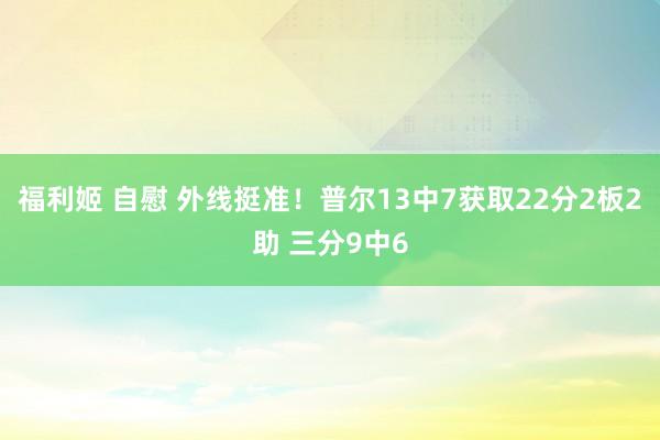 福利姬 自慰 外线挺准！普尔13中7获取22分2板2助 三分9中6