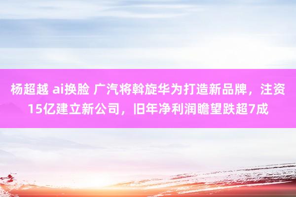 杨超越 ai换脸 广汽将斡旋华为打造新品牌，注资15亿建立新公司，旧年净利润瞻望跌超7成