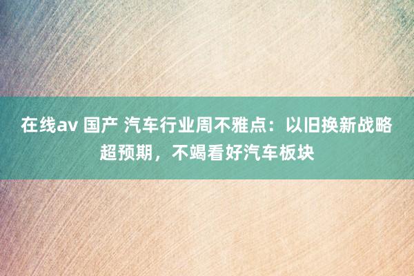 在线av 国产 汽车行业周不雅点:以旧换新战略超预期,不竭看好汽车板块