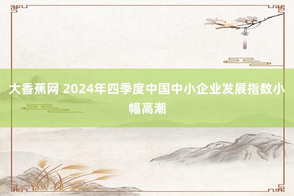 大香蕉网 2024年四季度中国中小企业发展指数小幅高潮
