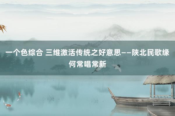 一个色综合 三维激活传统之好意思——陕北民歌缘何常唱常新