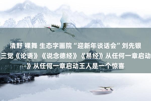 清野 裸舞 生态字画院“迎新年谈话会”刘先银经典点说：经典三觉《论语》《说念德经》《易经》从任何一章启动王人是一个惊喜
