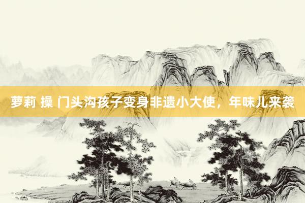 萝莉 操 门头沟孩子变身非遗小大使，年味儿来袭