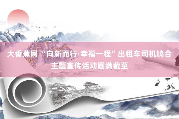 大香蕉网 “向新而行·幸福一程”出租车司机鸠合主题宣传活动圆满截至