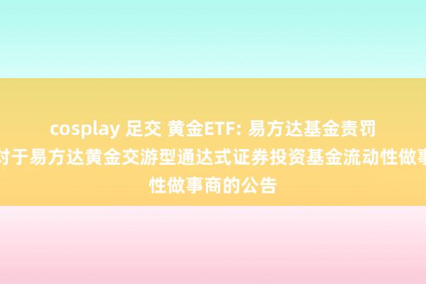 cosplay 足交 黄金ETF: 易方达基金责罚有限公司对于易方达黄金交游型通达式证券投资基金流动性做事商的公告