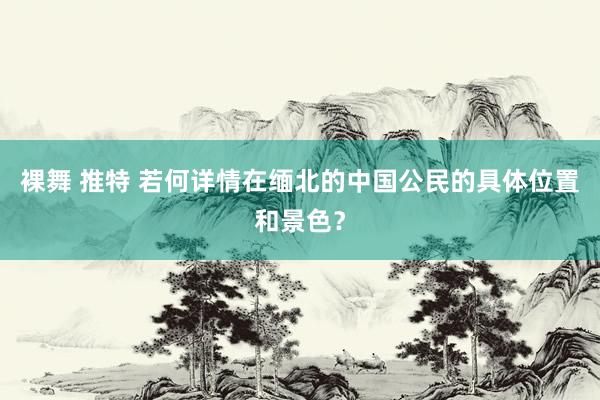 裸舞 推特 若何详情在缅北的中国公民的具体位置和景色？