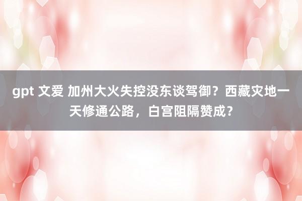 gpt 文爱 加州大火失控没东谈驾御？西藏灾地一天修通公路，白宫阻隔赞成？