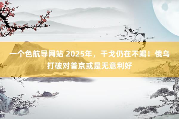 一个色航导网站 2025年，干戈仍在不竭！俄乌打破对普京或是无意利好