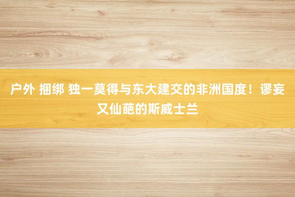 户外 捆绑 独一莫得与东大建交的非洲国度！谬妄又仙葩的斯威士兰