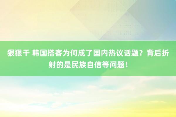 狠狠干 韩国搭客为何成了国内热议话题？背后折射的是民族自信等问题！