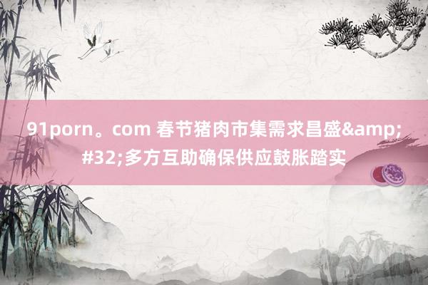 91porn。com 春节猪肉市集需求昌盛&#32;多方互助确保供应鼓胀踏实