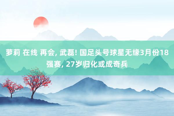 萝莉 在线 再会， 武磊! 国足头号球星无缘3月份18强赛， 27岁归化或成奇兵