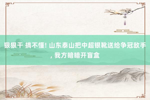 狠狠干 搞不懂! 山东泰山把中超银靴送给争冠敌手， 我方暗暗开盲盒