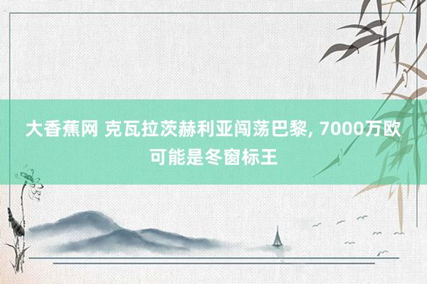 大香蕉网 克瓦拉茨赫利亚闯荡巴黎， 7000万欧可能是冬窗标王