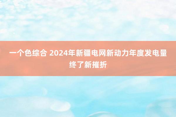 一个色综合 2024年新疆电网新动力年度发电量终了新摧折
