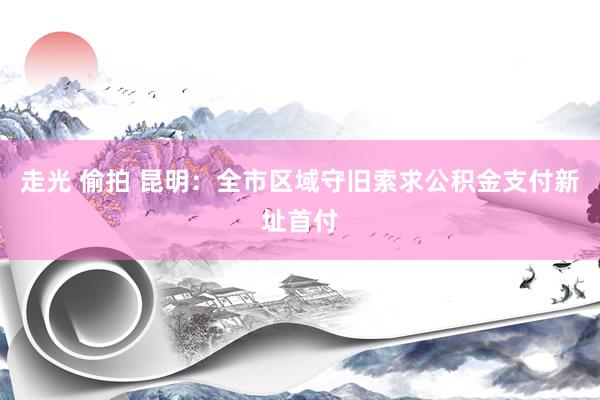 走光 偷拍 昆明：全市区域守旧索求公积金支付新址首付