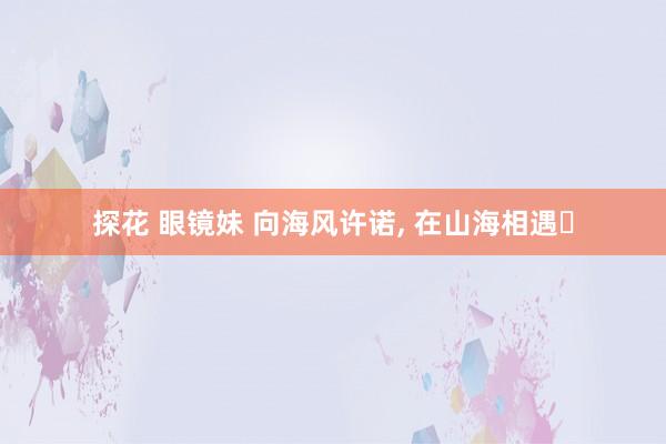 探花 眼镜妹 向海风许诺， 在山海相遇❤