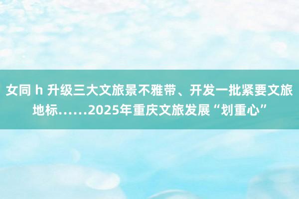 女同 h 升级三大文旅景不雅带、开发一批紧要文旅地标……2025年重庆文旅发展“划重心”