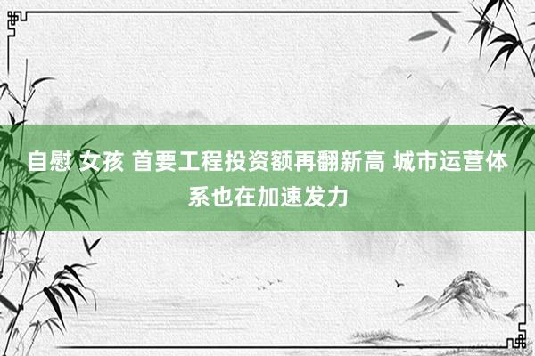 自慰 女孩 首要工程投资额再翻新高 城市运营体系也在加速发力