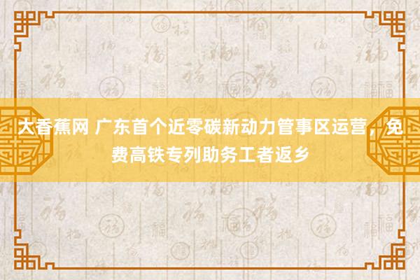 大香蕉网 广东首个近零碳新动力管事区运营，免费高铁专列助务工者返乡
