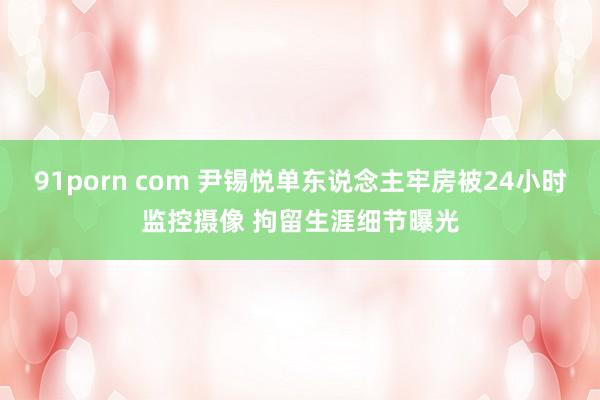 91porn com 尹锡悦单东说念主牢房被24小时监控摄像 拘留生涯细节曝光