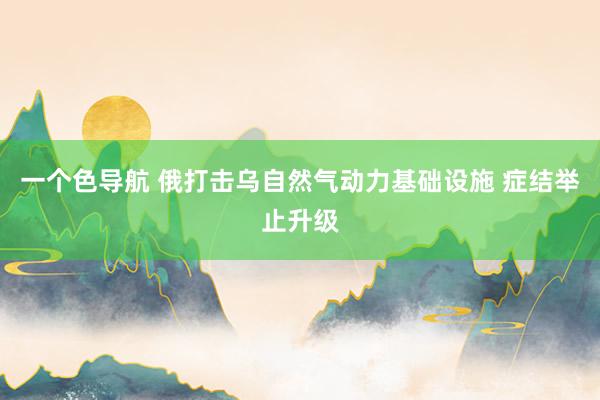 一个色导航 俄打击乌自然气动力基础设施 症结举止升级