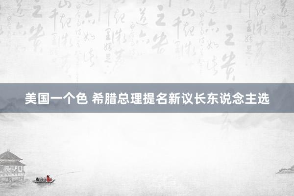 美国一个色 希腊总理提名新议长东说念主选