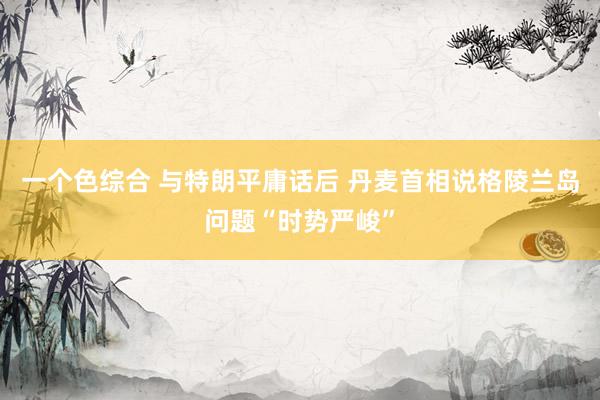 一个色综合 与特朗平庸话后 丹麦首相说格陵兰岛问题“时势严峻”