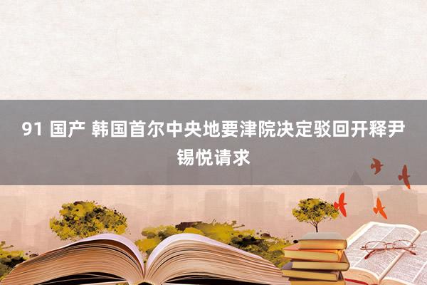 91 国产 韩国首尔中央地要津院决定驳回开释尹锡悦请求