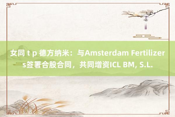 女同 t p 德方纳米：与Amsterdam Fertilizers签署合股合同，共同增资ICL BM， S.L.