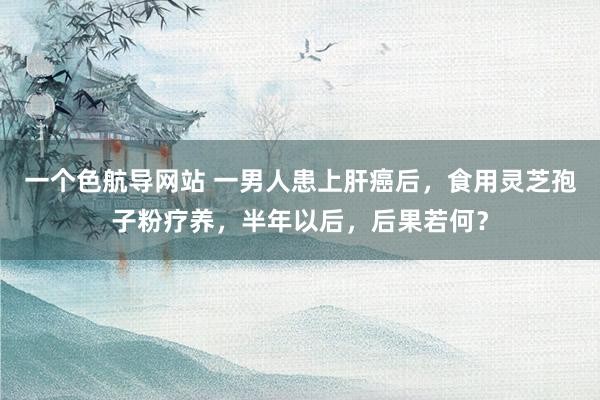 一个色航导网站 一男人患上肝癌后，食用灵芝孢子粉疗养，半年以后，后果若何？