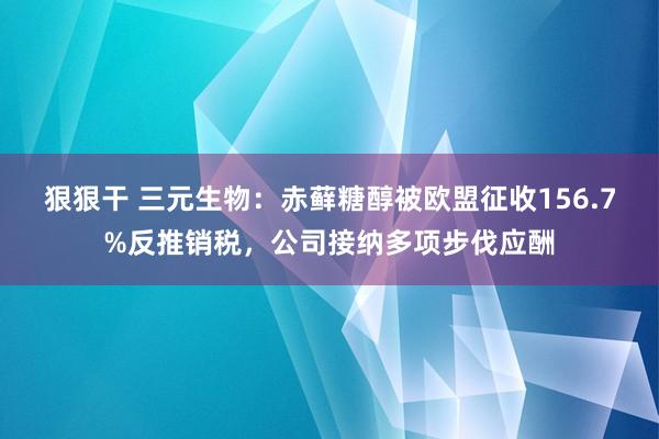 狠狠干 三元生物：赤藓糖醇被欧盟征收156.7%反推销税，公司接纳多项步伐应酬