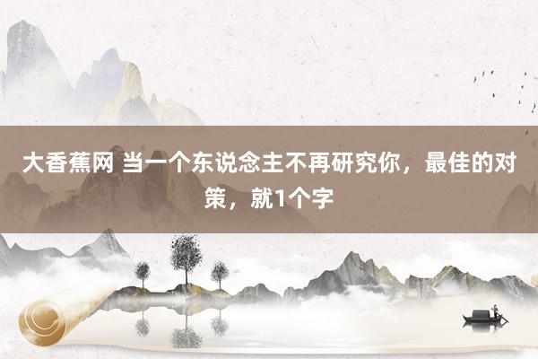 大香蕉网 当一个东说念主不再研究你，最佳的对策，就1个字
