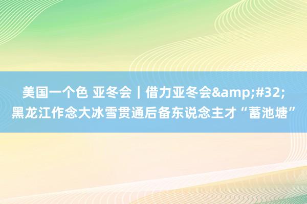 美国一个色 亚冬会｜借力亚冬会&#32;黑龙江作念大冰雪贯通后备东说念主才“蓄池塘”