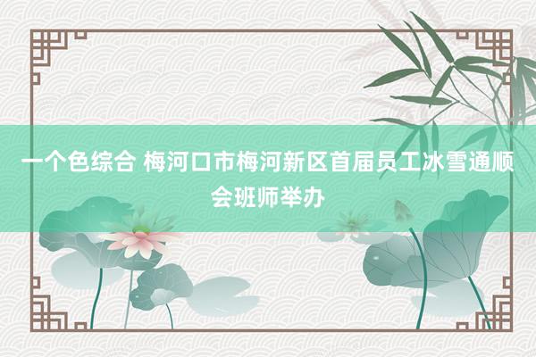 一个色综合 梅河口市梅河新区首届员工冰雪通顺会班师举办