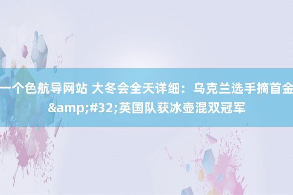 一个色航导网站 大冬会全天详细：乌克兰选手摘首金&#32;英国队获冰壶混双冠军