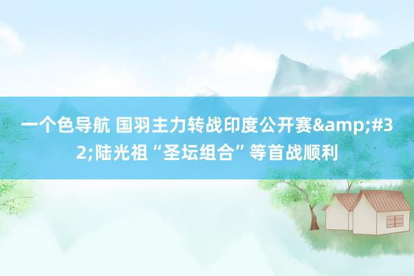 一个色导航 国羽主力转战印度公开赛&#32;陆光祖“圣坛组合”等首战顺利