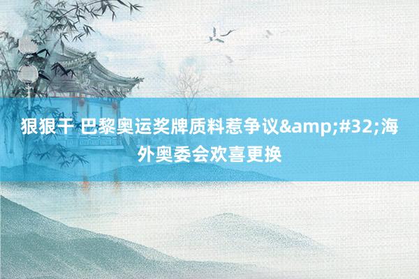 狠狠干 巴黎奥运奖牌质料惹争议&#32;海外奥委会欢喜更换