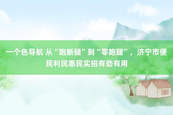 一个色导航 从“跑断腿”到“零跑腿”，济宁市便民利民惠民实招有劲有用