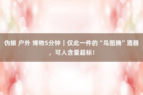伪娘 户外 博物5分钟｜仅此一件的“鸟图腾”酒器，可人含量超标！