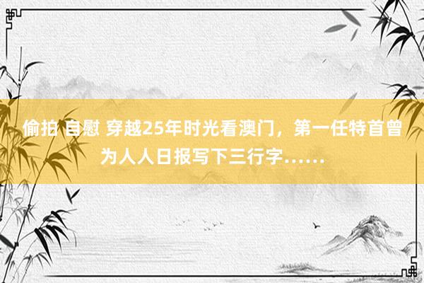 偷拍 自慰 穿越25年时光看澳门，第一任特首曾为人人日报写下三行字……