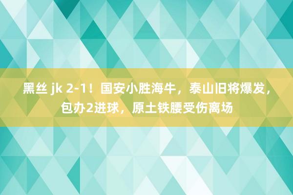 黑丝 jk 2-1！国安小胜海牛，泰山旧将爆发，包办2进球，原土铁腰受伤离场