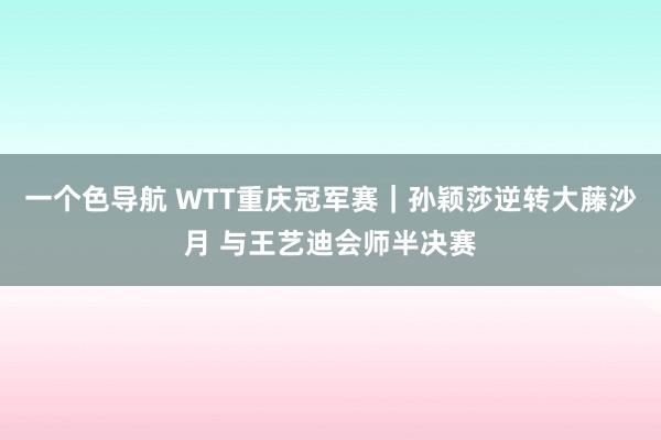 一个色导航 WTT重庆冠军赛｜孙颖莎逆转大藤沙月 与王艺迪会师半决赛