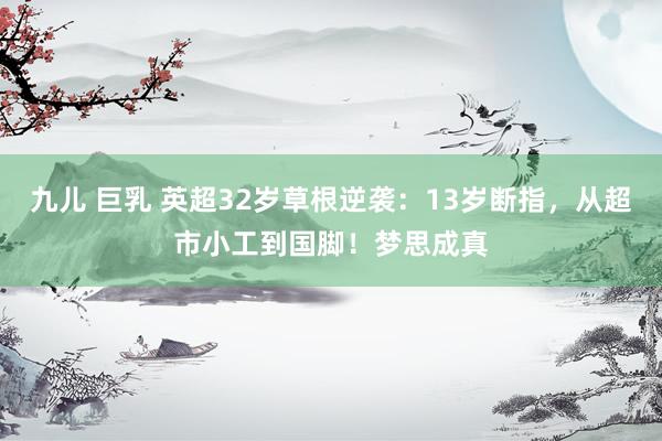 九儿 巨乳 英超32岁草根逆袭：13岁断指，从超市小工到国脚！梦思成真