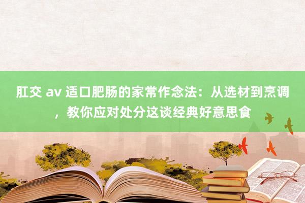肛交 av 适口肥肠的家常作念法：从选材到烹调，教你应对处分这谈经典好意思食