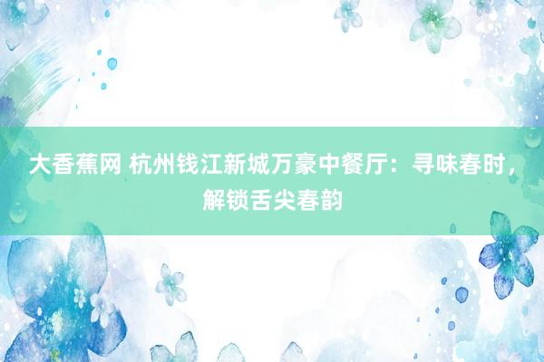 大香蕉网 杭州钱江新城万豪中餐厅：寻味春时，解锁舌尖春韵