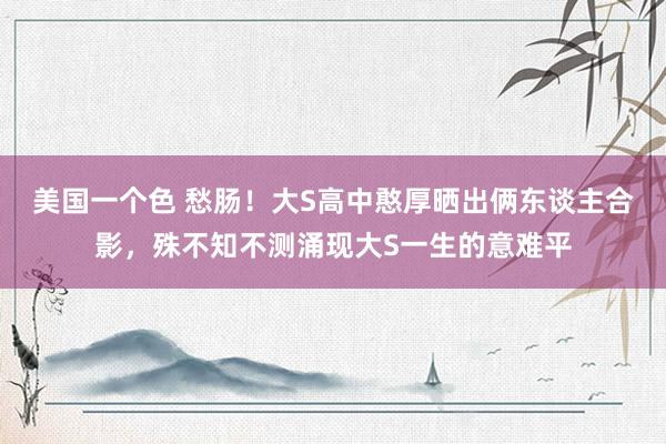美国一个色 愁肠！大S高中憨厚晒出俩东谈主合影，殊不知不测涌现大S一生的意难平