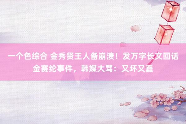 一个色综合 金秀贤王人备崩溃！发万字长文回话金赛纶事件，韩媒大骂：又坏又蠢