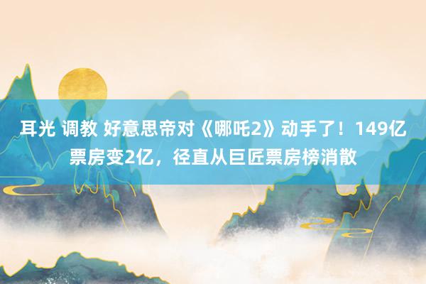 耳光 调教 好意思帝对《哪吒2》动手了！149亿票房变2亿，径直从巨匠票房榜消散