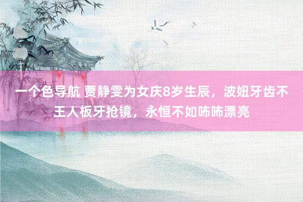 一个色导航 贾静雯为女庆8岁生辰，波妞牙齿不王人板牙抢镜，永恒不如咘咘漂亮